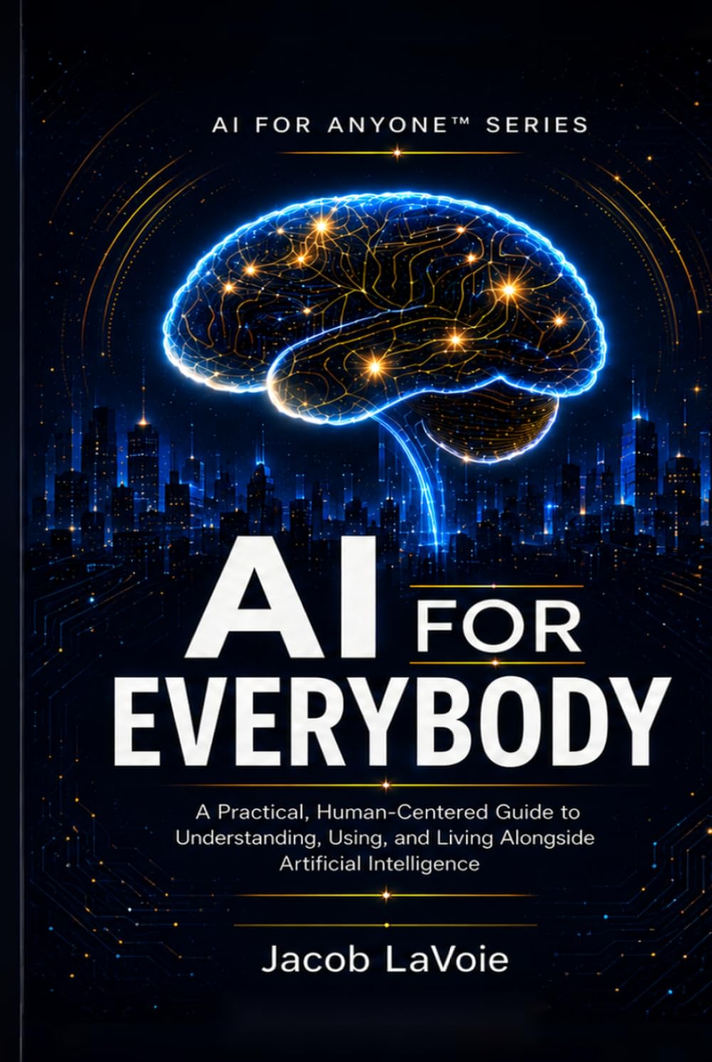AI FOR EVERYBODY: A Practical, Human-Centered Guide to Understanding, Using, and Living Alongside Artificial Intelligence (AI FOR ANYONE)