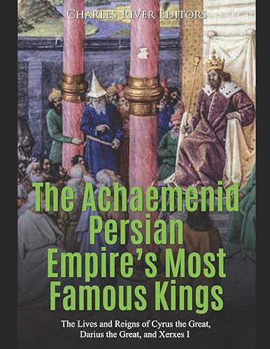 The Achaemenid Persian Empire's Most Famous Kings: The Lives and Reigns of Cyrus the Great, Darius the Great, and Xerxes I