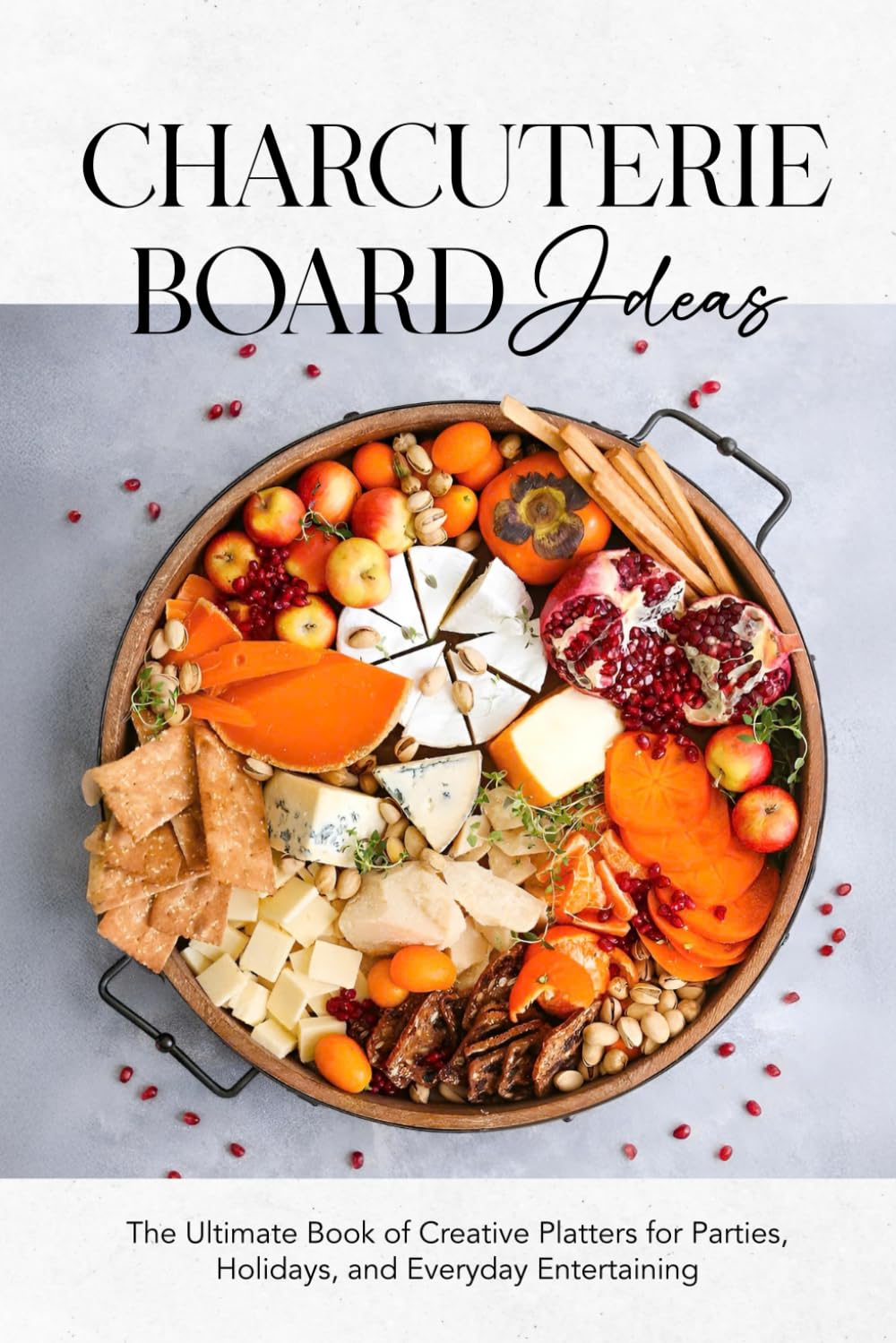 Charcuterie Board Ideas: The Ultimate Book of Creative Platters for Parties, Holidays, and Everyday Entertaining