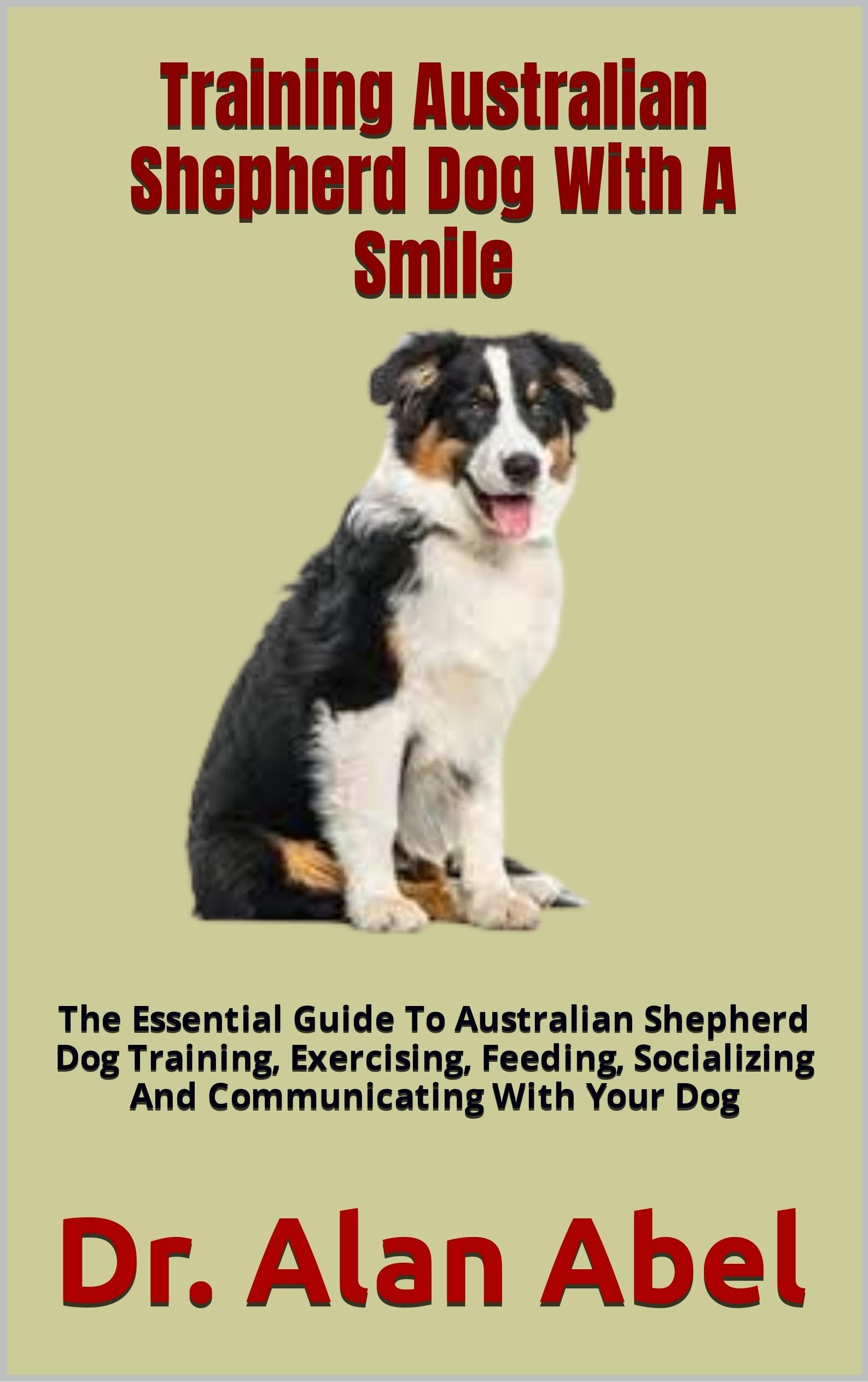 Training Australian Shepherd Dog With A Smile: The Essential Guide To Australian Shepherd Dog Training, Exercising, Feeding, Socializing And Communicating With Your Dog
