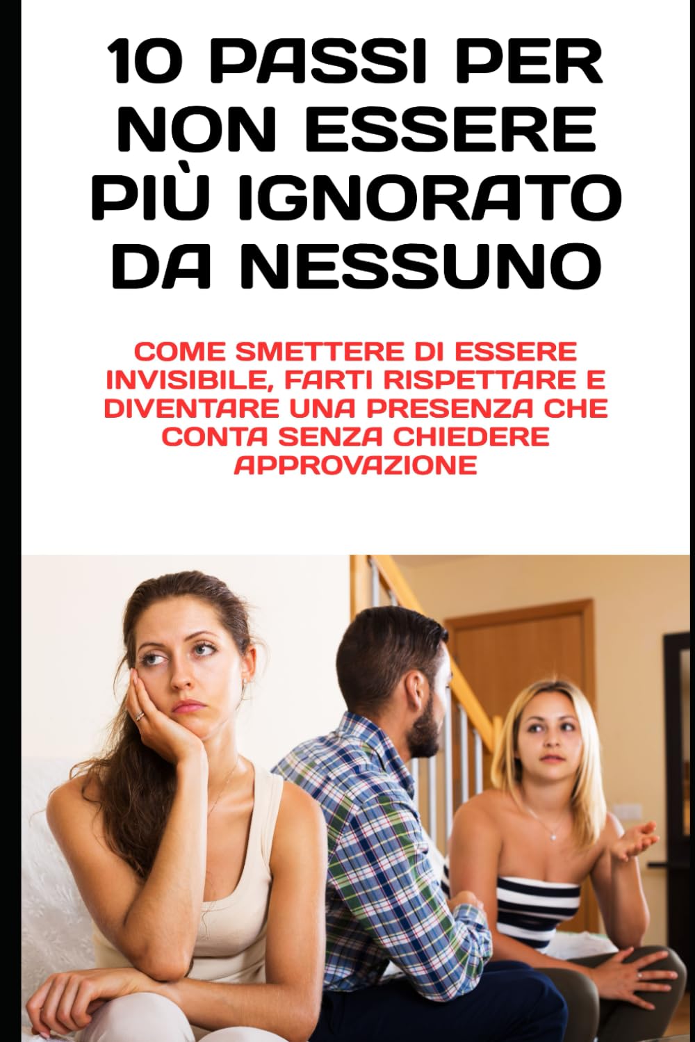 10 Passi per Non Essere Più Ignorato da Nessuno: Come smettere di essere invisibile, farti rispettare e diventare una presenza che conta senza chiedere approvazione