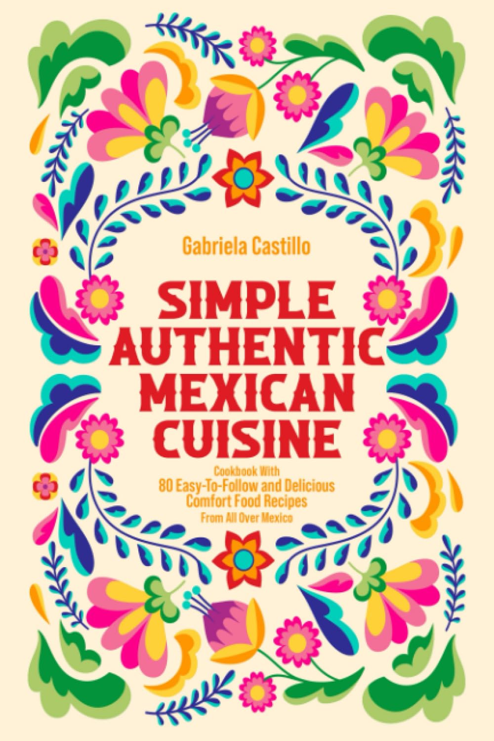 Simple Authentic Mexican Cuisine: Cookbook with 80 Easy-to-Follow and Delicious Comfort Food Recipes from all over Mexico
