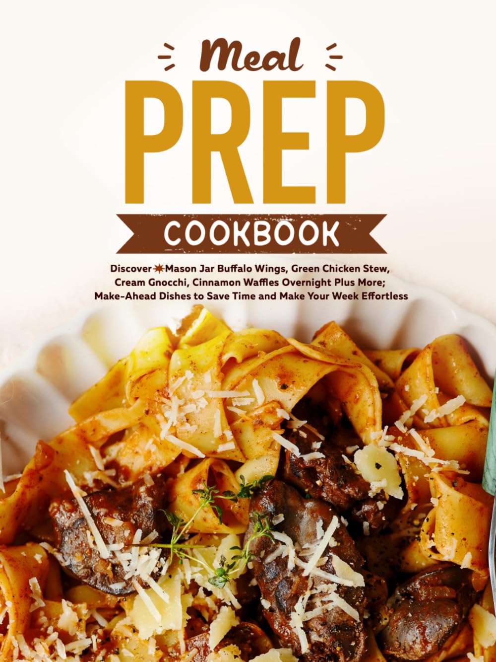 Meal Prep Cookbook: Discover Mason Jar Buffalo Wings, Green Chicken Stew, Cream Gnocchi, Cinnamon Waffles Overnight Plus More; Make-Ahead Dishes to Save Time and Make Your Week Effortless