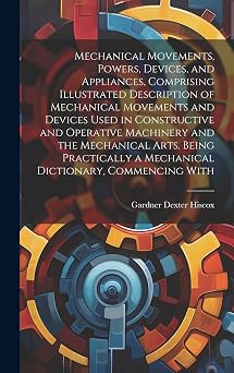 Mechanical Movements, Powers, Devices, and Appliances, Comprising Illustrated Description of Mechanical Movements and Devices Used in Constructive and ... a Mechanical Dictionary, Commencing With