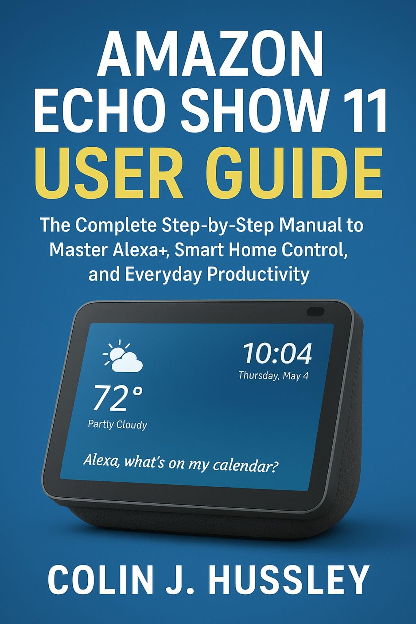 AMAZON ECHO SHOW 11 USER GUIDE : The Complete Step-by-Step Manual to Master Alexa+, Smart Home Control, and Everyday Productivity