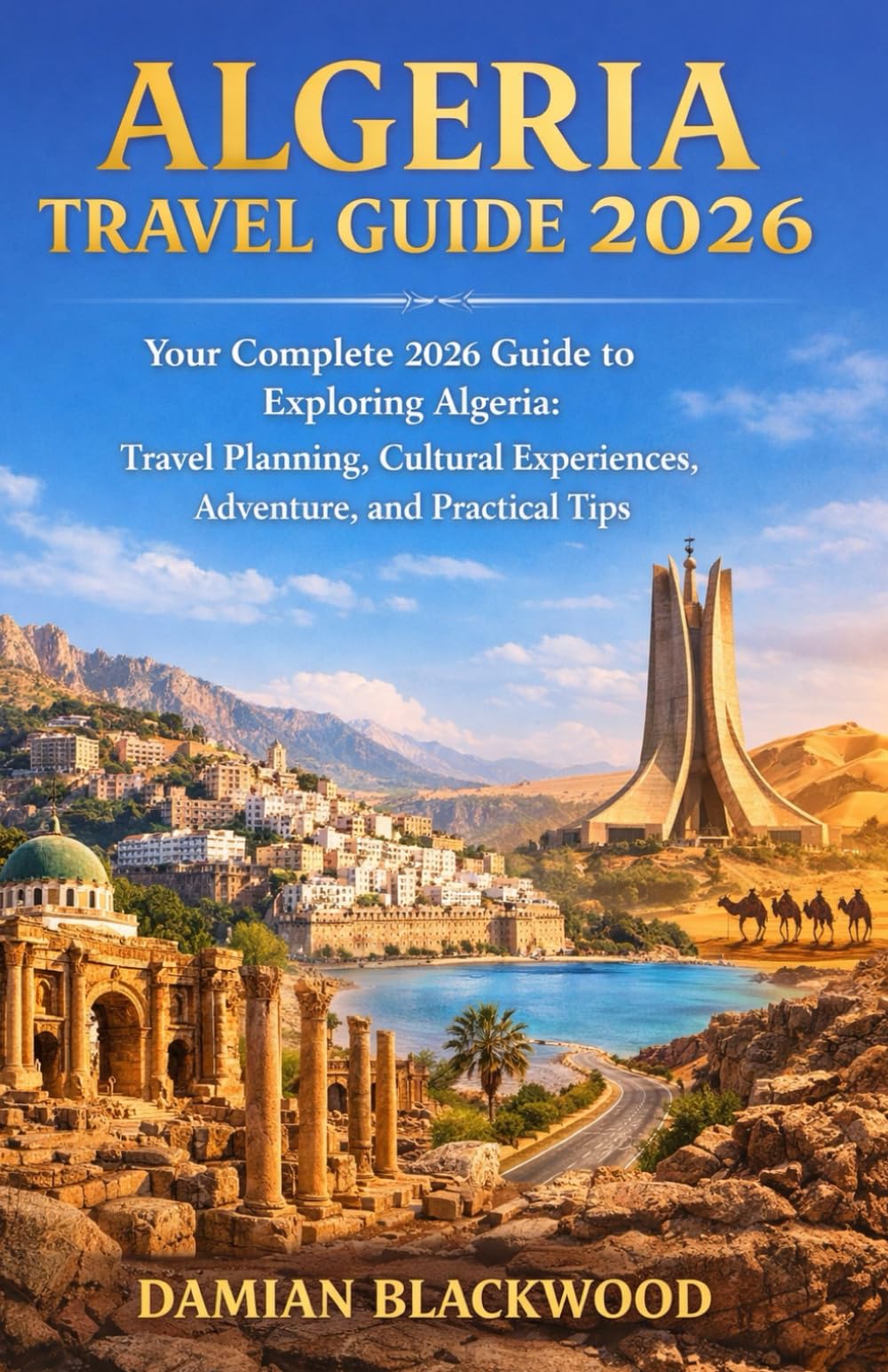 ALGERIA TRAVEL GUIDE 2026: Your Complete 2026 Guide to Exploring Algeria: Travel Planning, Cultural Experiences, Adventure, and Practical Tips