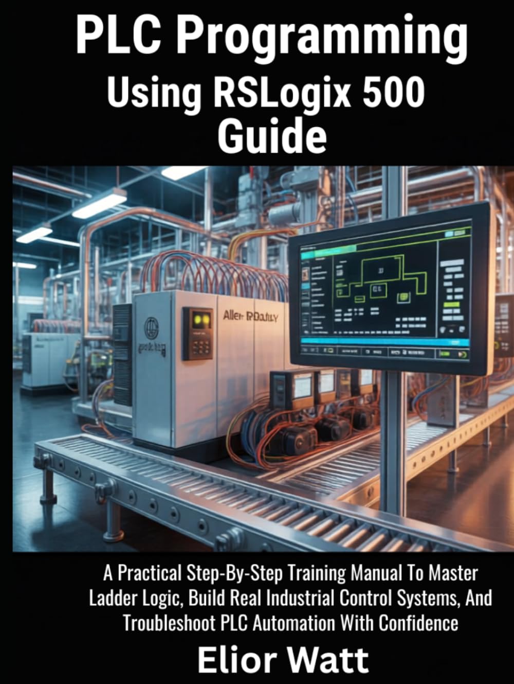 PLC Programming Using Rslogix 500 Guide: A Practical Step-by-Step Training Manual to Master Ladder Logic, Build Real Industrial Control Systems, and Troubleshoot PLC Automation with Confidence