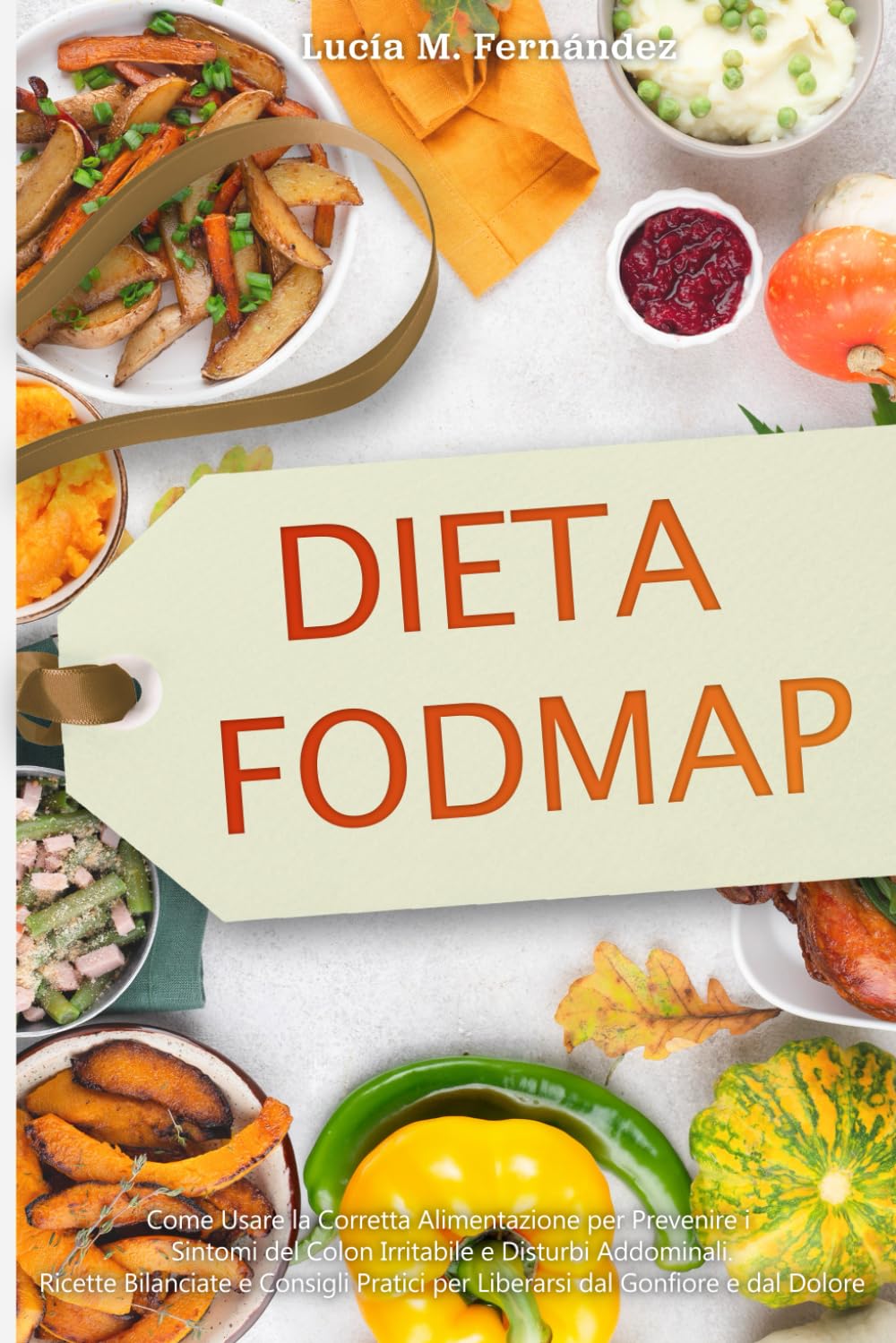 DIETA FODMAP: Come Usare la Corretta Alimentazione per Prevenire i Sintomi del Colon Irritabile e Disturbi Addominali. Ricette Bilanciate e Consigli Pratici per Liberarsi dal Gonfiore e dal Dolore