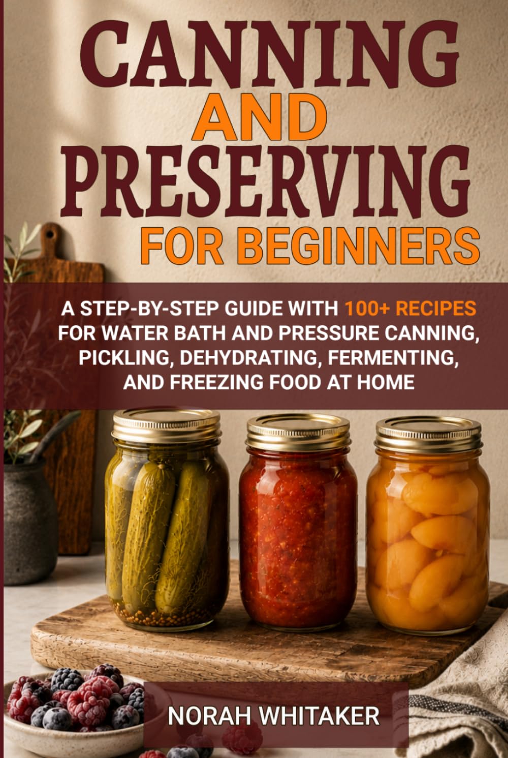 Canning and Preserving for Beginners: A Step-by-Step Guide with 100+ Recipes for Water Bath and Pressure Canning, Pickling, Dehydrating, Fermenting, and Freezing Food at Home