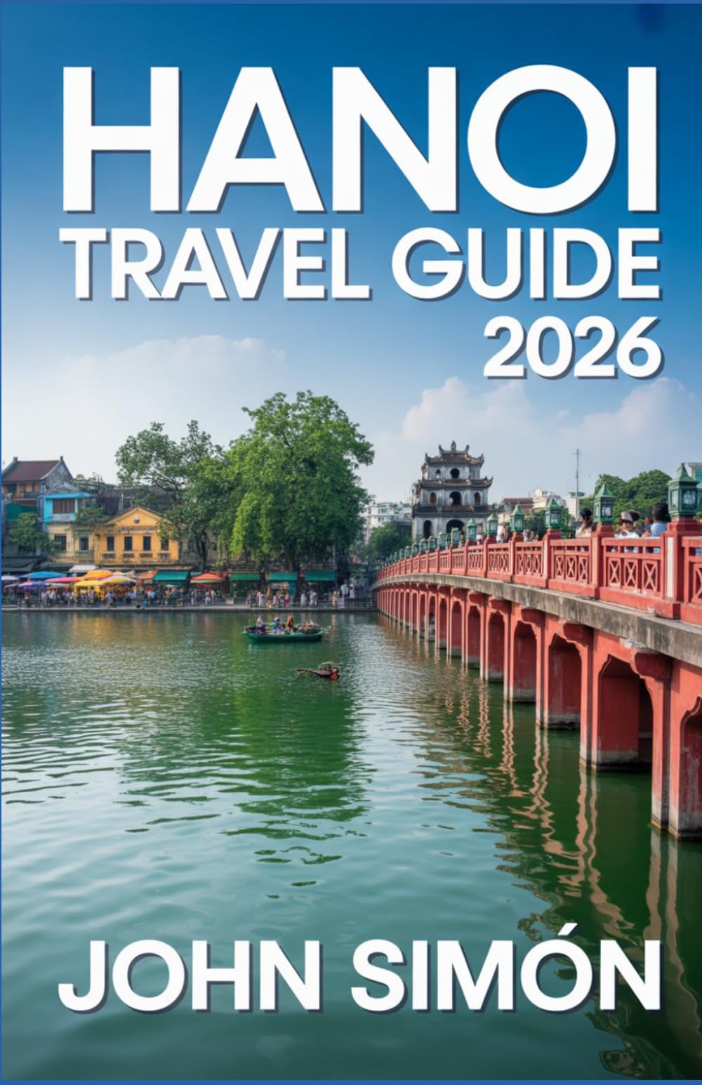HANOI TRAVEL GUIDE 2026: A Complete Guide to Hanoi’s Culture, Cuisine, Attractions, and Day Trips with Practical Tips for a Smooth Journey