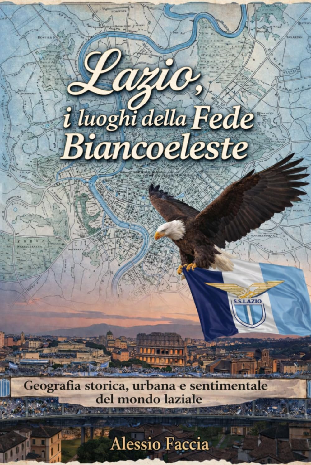 LAZIO, I LUOGHI DELLA FEDE BIANCOCELESTE: Geografia storica, urbana e sentimentale del mondo laziale (Lazio nel cuore)