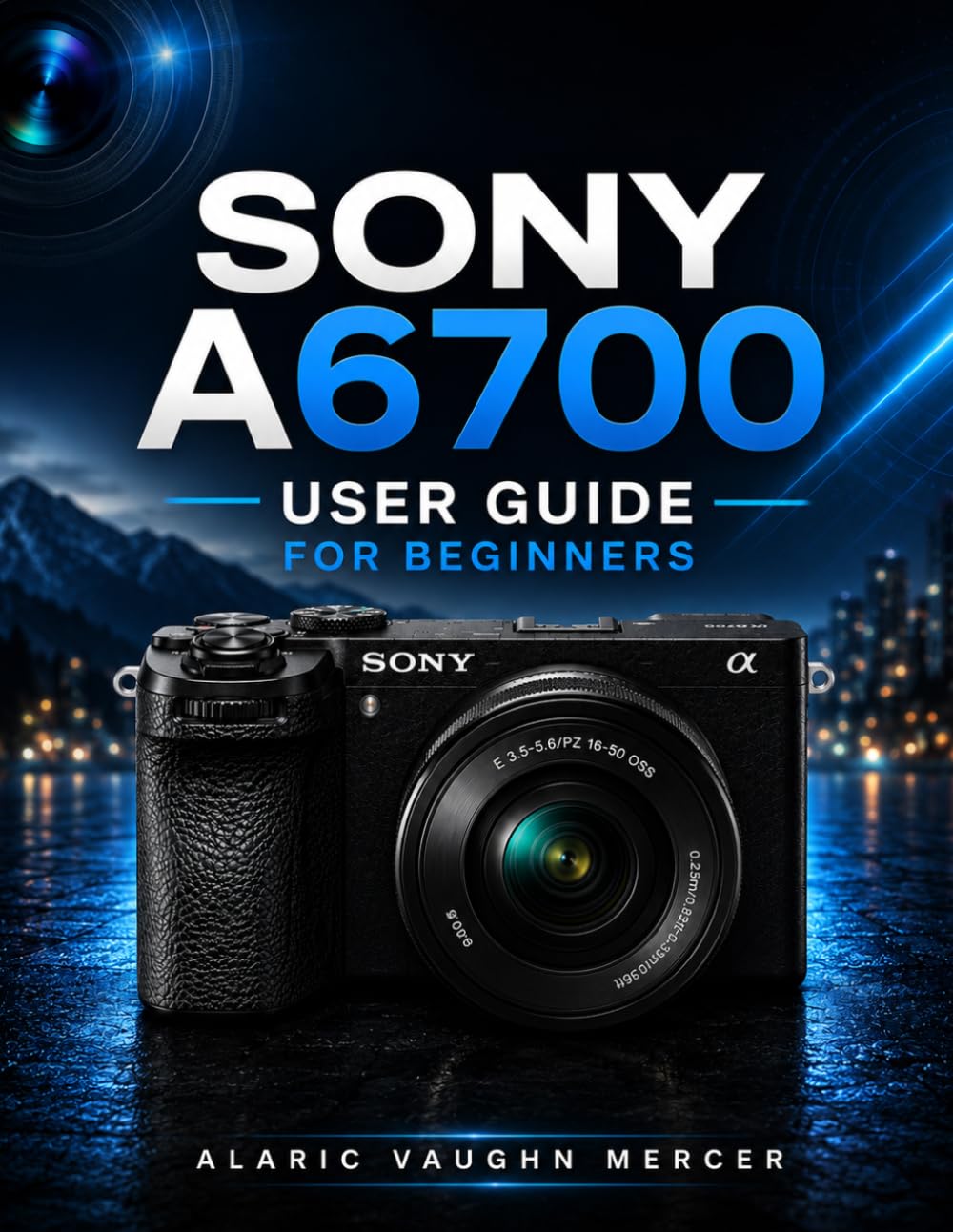 SONY A6700 User Guide for Beginners: Learn Photography, Cinematic Video, AI Autofocus, Creative Settings, Lens Selection, and Professional Image Capture with Ease