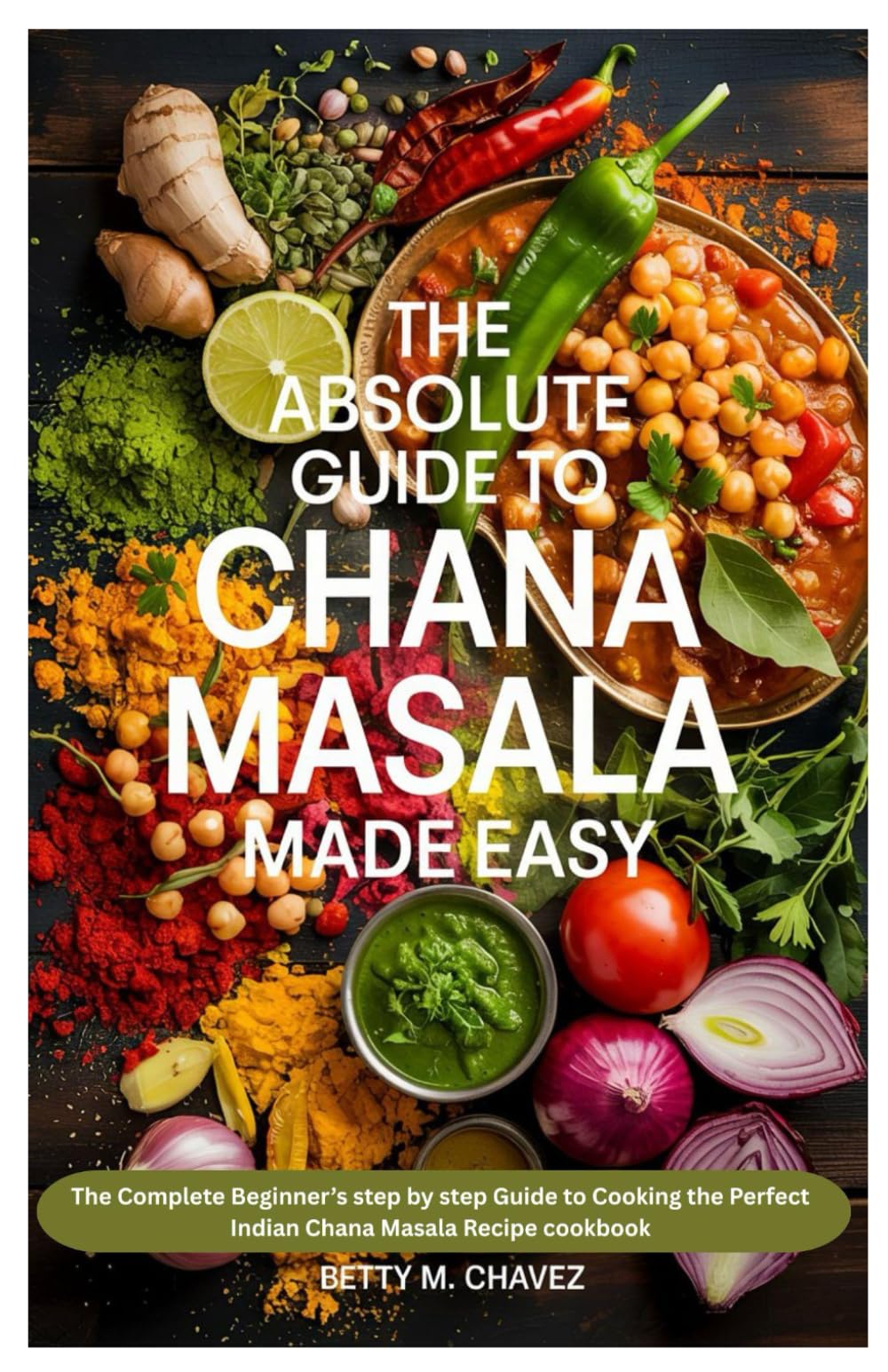 The Absolute Guide to Chana Masala Made Easy: The Complete Beginner’s step by step Guide to Cooking the Perfect Indian Chana Masala Recipe cookbook