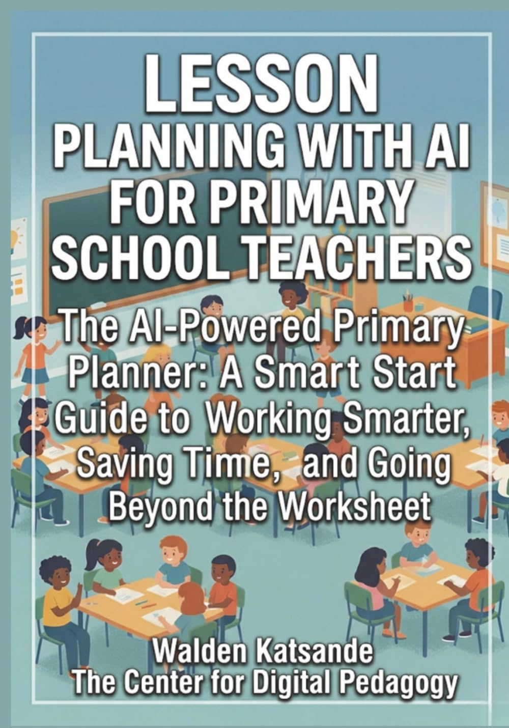 LESSON PLANNING WITH AI FOR PRIMARY SCHOOL TEACHERS: The AI-Powered Primary Planner: A Smart Start Guide to Working Smarter, Saving Time, and Going Beyond the Worksheet