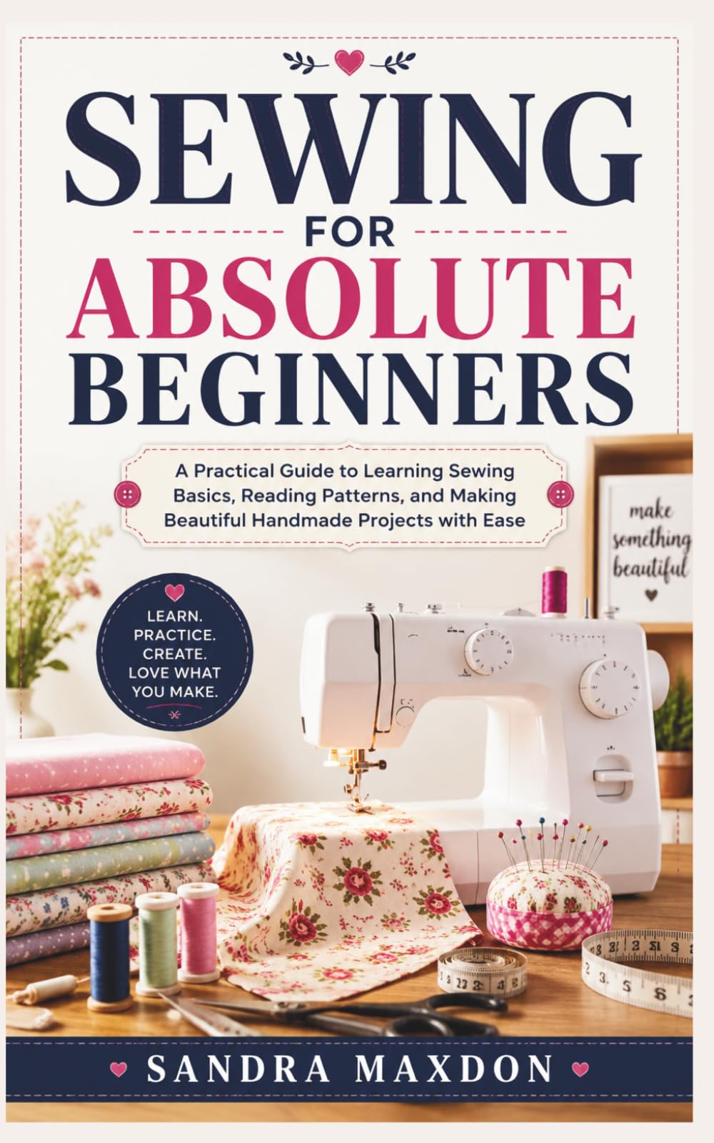 SEWING FOR ABSOLUTE BEGINNERS: A Practical Guide to Learning Sewing Basics, Reading Patterns, and Making Beautiful Handmade Projects with Ease