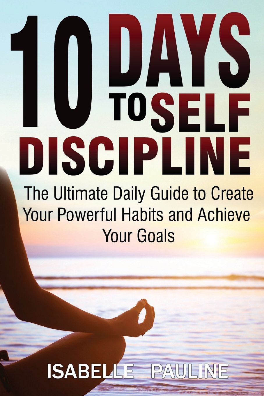 10 Days to Self-Discipline: The Ultimate Daily Guide to Create Your Powerful Habits and Achieve Your Goals