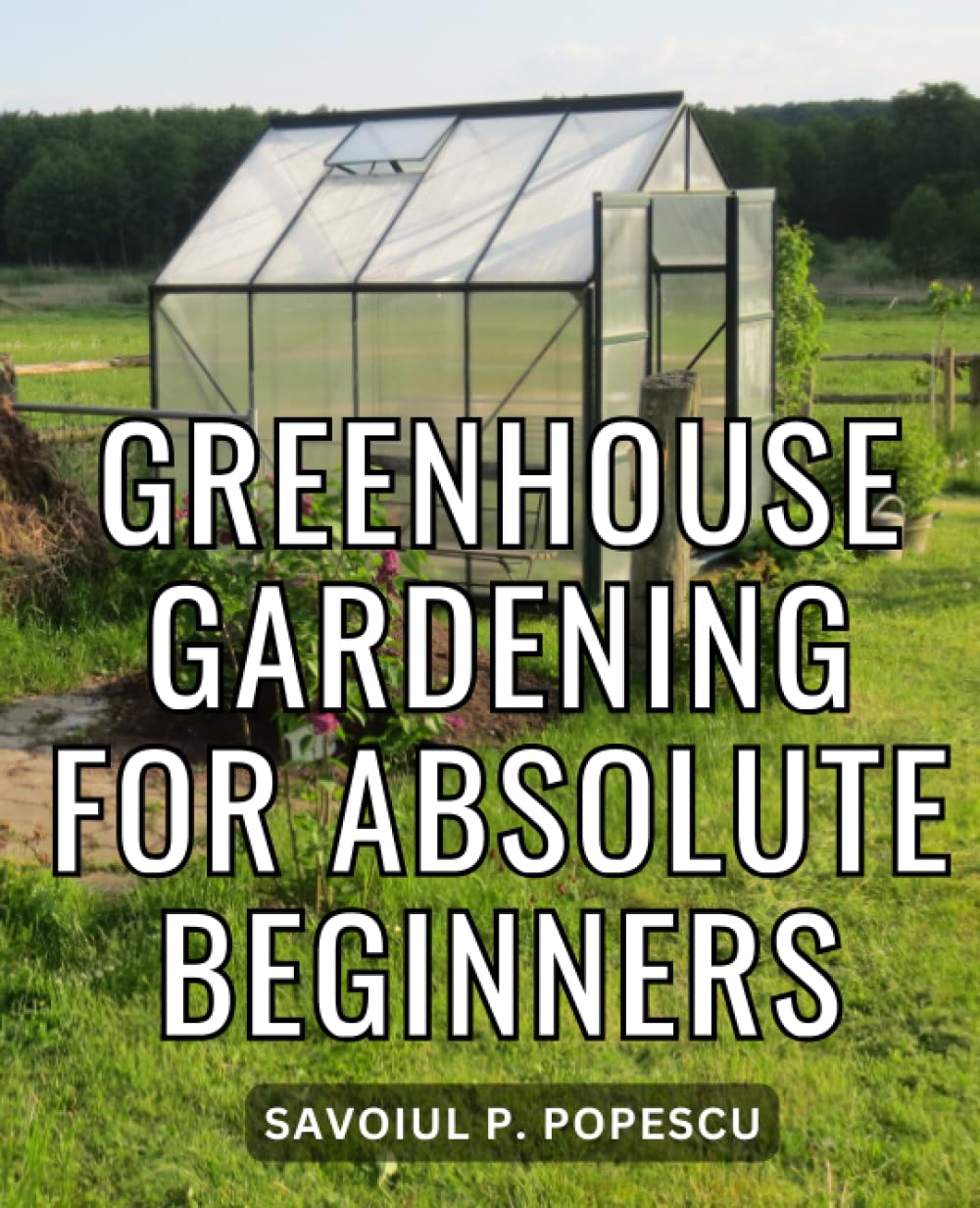 Greenhouse Gardening For Absolute Beginners: Step-by-Step Illustrated Instructions for Building and Cultivating Your Year-Round Garden Haven | The Secrets of Successful Greenhouse Gardening