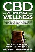 CBD Oil for Total Wellness: How to Use CBD for Natural Pain Relief, Mental Health, Depression, Anxiety, Clear Skin, Nutritional Wellness and More