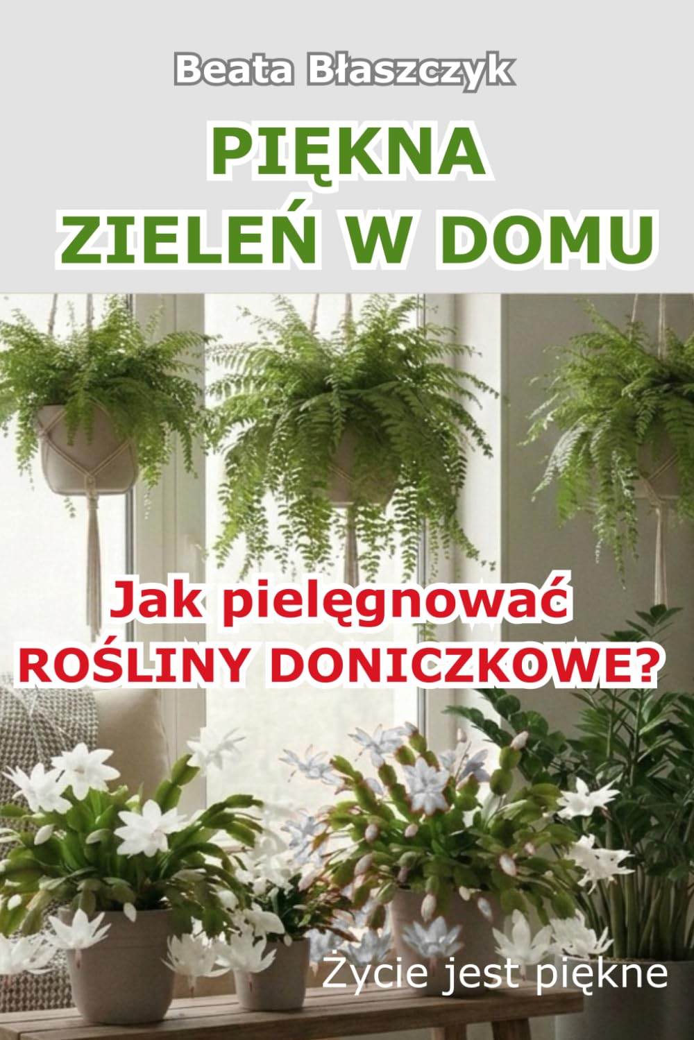 PIĘKNA ZIELEŃ W DOMU. JAK PIELĘGNOWAĆ ROŚLINY DONICZKOWE?: Poradnik uprawy i pielęgnacji roślin doniczkowych w domu. (Życie jest piękne)