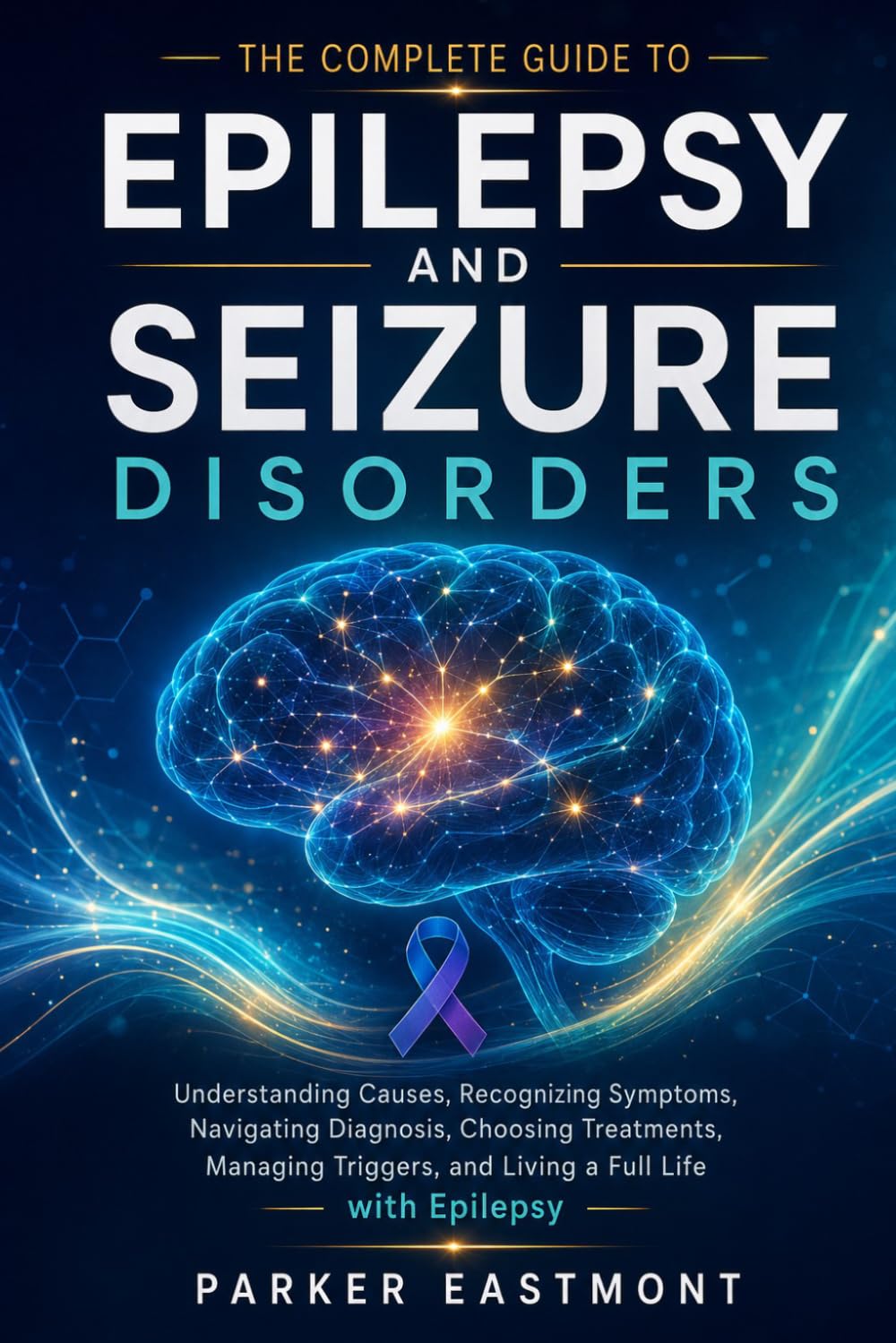 The Complete Guide to Epilepsy and Seizure Disorders: Understanding Causes, Recognizing Symptoms, Navigating Diagnosis, Choosing Treatments, Managing Triggers, and Living a Full Life with Epilepsy