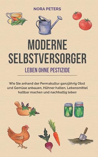 Moderne Selbstversorger - Leben ohne Pestizide: Wie Sie anhand der Permakultur ganzjährig Obst und Gemüse anbauen, Hühner halten, Lebensmittel haltbar machen und nachhaltig leben