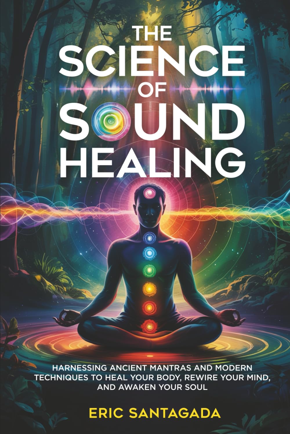 The Science of Sound Healing: Harnessing Ancient Mantras and Modern Techniques to Heal Your Body, Rewire Your Mind, and Awaken Your Soul
