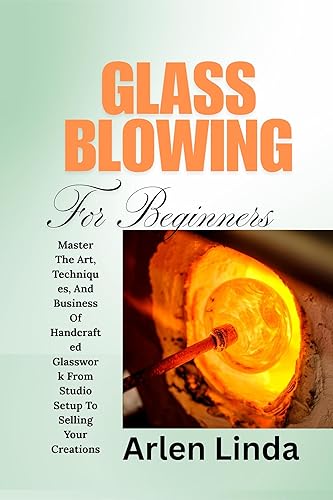 GLASS BLOWING FOR BEGINNERS: Master The Art, Techniques, And Business