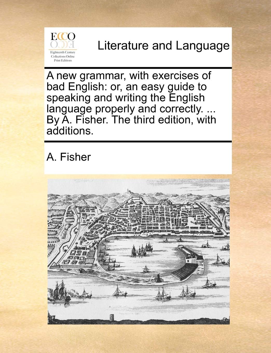 A new grammar, with exercises of bad English: or, an easy guide to speaking and writing the English language properly and correctly. ... By A. Fisher. The third edition, with additions.