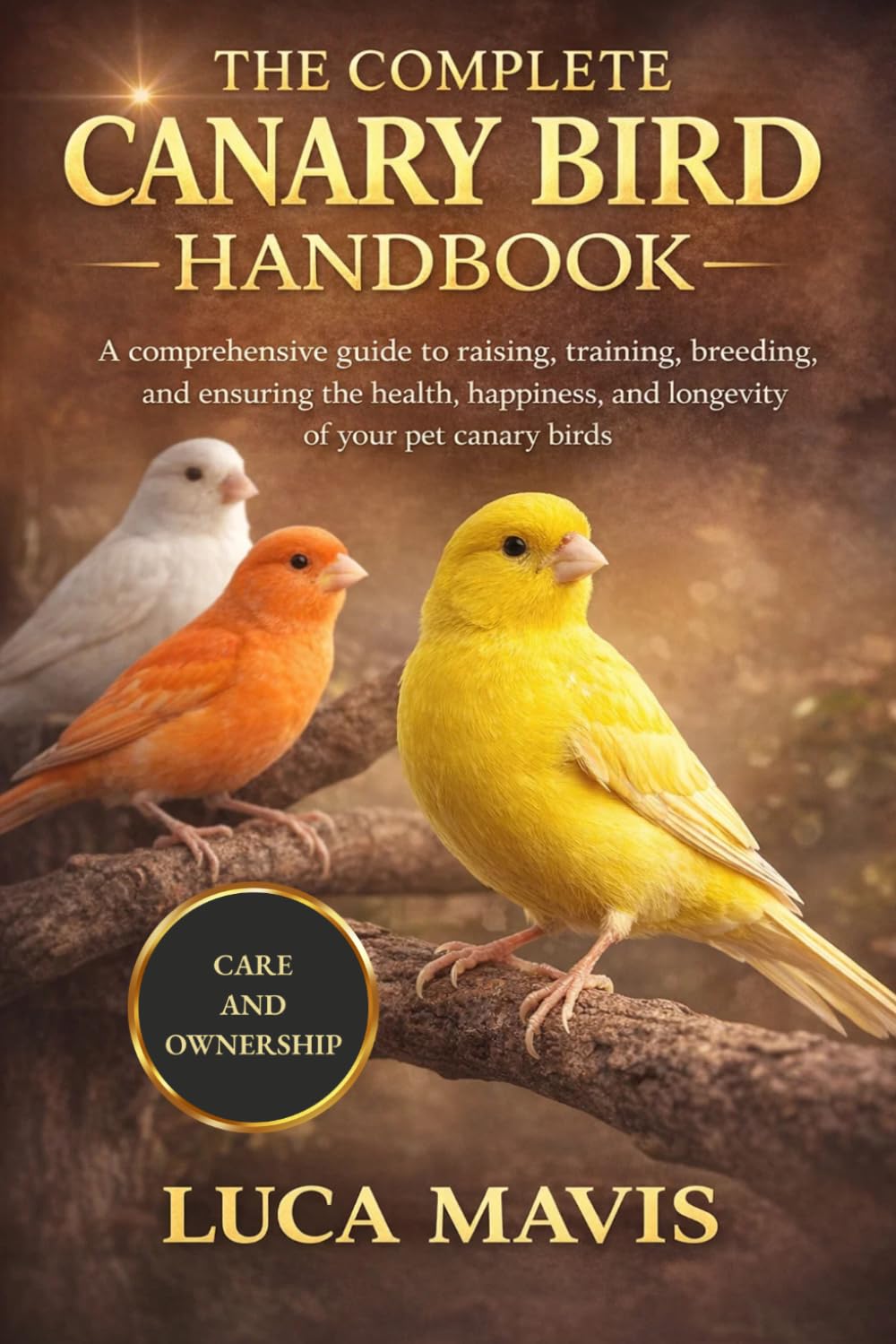 THE COMPLETE CANARY BIRD HANDBOOK: A comprehensive guide to raising, training, breeding, and ensuring the health, happiness, and longevity of your pet canary birds