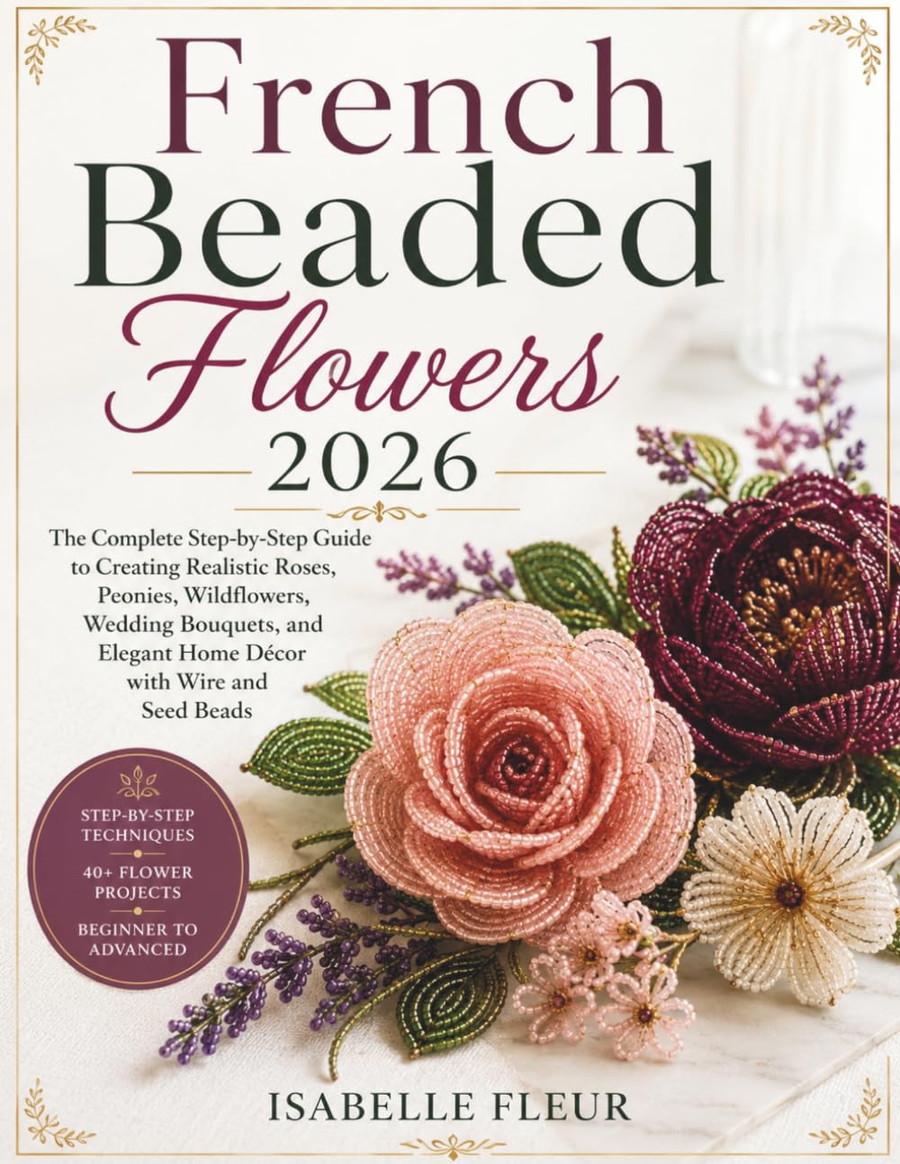 French Beaded Flowers 2026: The Complete Step-by-Step Guide to Creating Realistic Roses, Peonies, Wildflowers, Wedding Bouquets, and Elegant Home Décor with Wire and Seed Beads