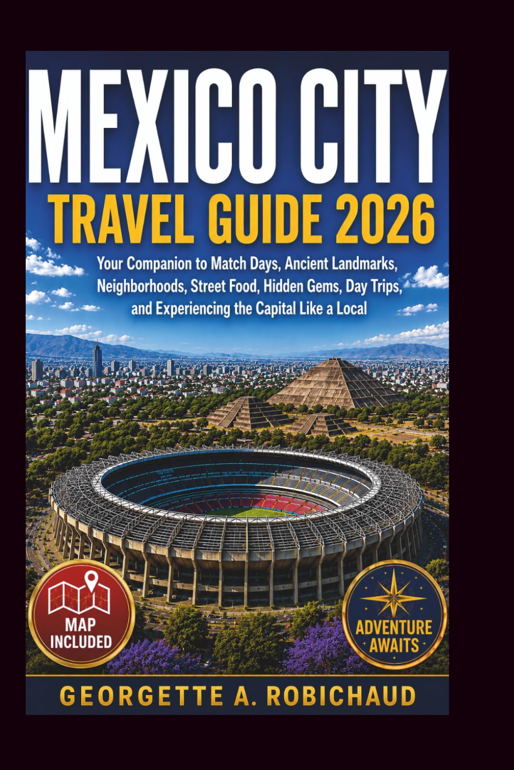MEXICO CITY TRAVEL GUIDE 2026: Your Companion to Match Days, Ancient Landmarks, Neighborhoods, Street Food, Hidden Gems, Day Trips, and Experiencing the Capital Like a Local