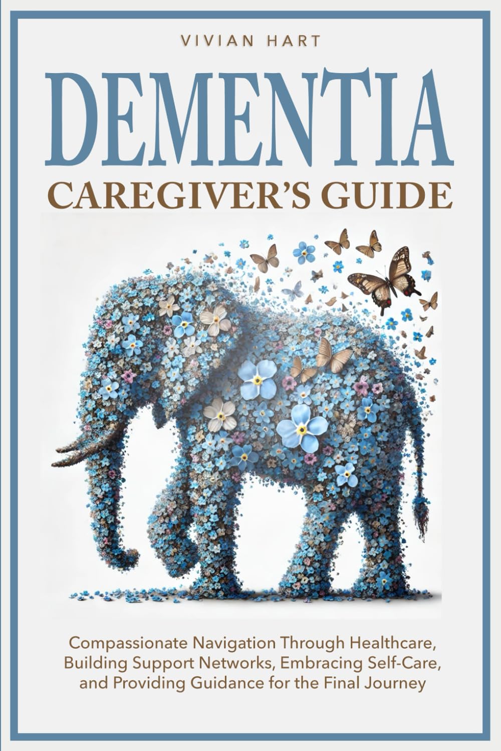 Dementia Caregiver’s Guide: Compassionate Navigation Through Healthcare, Building Support Networks, Embracing Self-Care, and Providing Guidance for the Final Journey