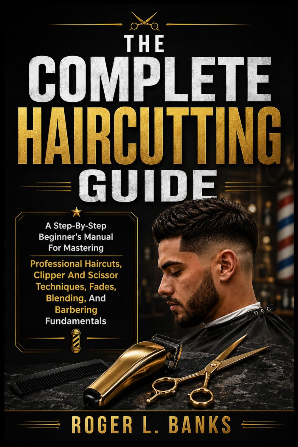 THE COMPLETE HAIRCUTTING GUIDE: A Step-By-Step Beginner's Manual For Mastering Professional Haircuts, Clipper And Scissor Techniques, Fades, Blending, And Barbering Fundamentals