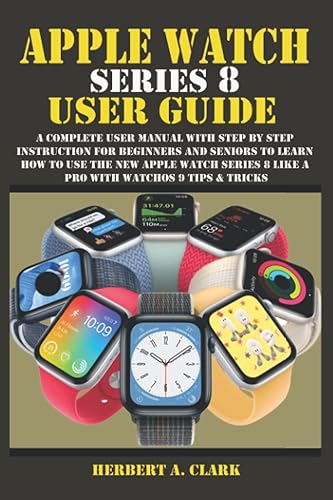 APPLE WATCH SERIES 8 USER GUIDE: A Complete User Manual with Step By Step Instruction For Beginners And Seniors To Learn How To Use The New Apple Watch Series 8 Like A Pro With WatchOS 9 Tips &amp; Tricks