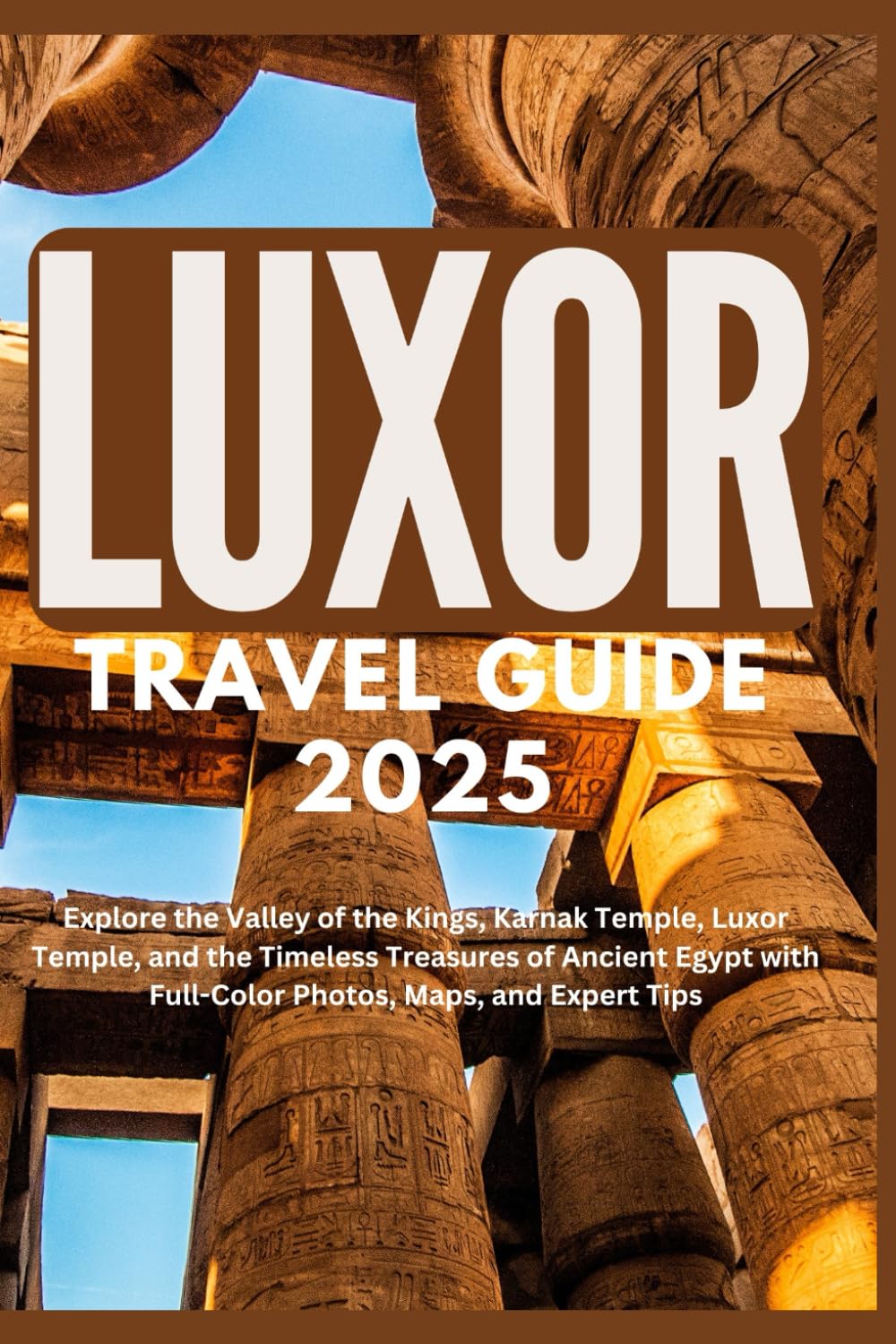 LUXOR TRAVEL GUIDE 2025: Explore the Valley of the Kings, Karnak Temple, Luxor Temple, and the Timeless Treasures of Ancient Egypt with Full-Color Photos, Maps, and Expert Tips