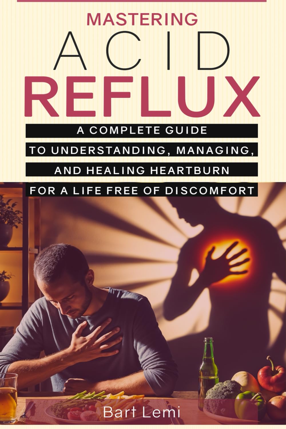 Mastering Acid Reflux: A Complete Guide to Understanding, Managing, and Healing Heartburn for a Life Free of Discomfort
