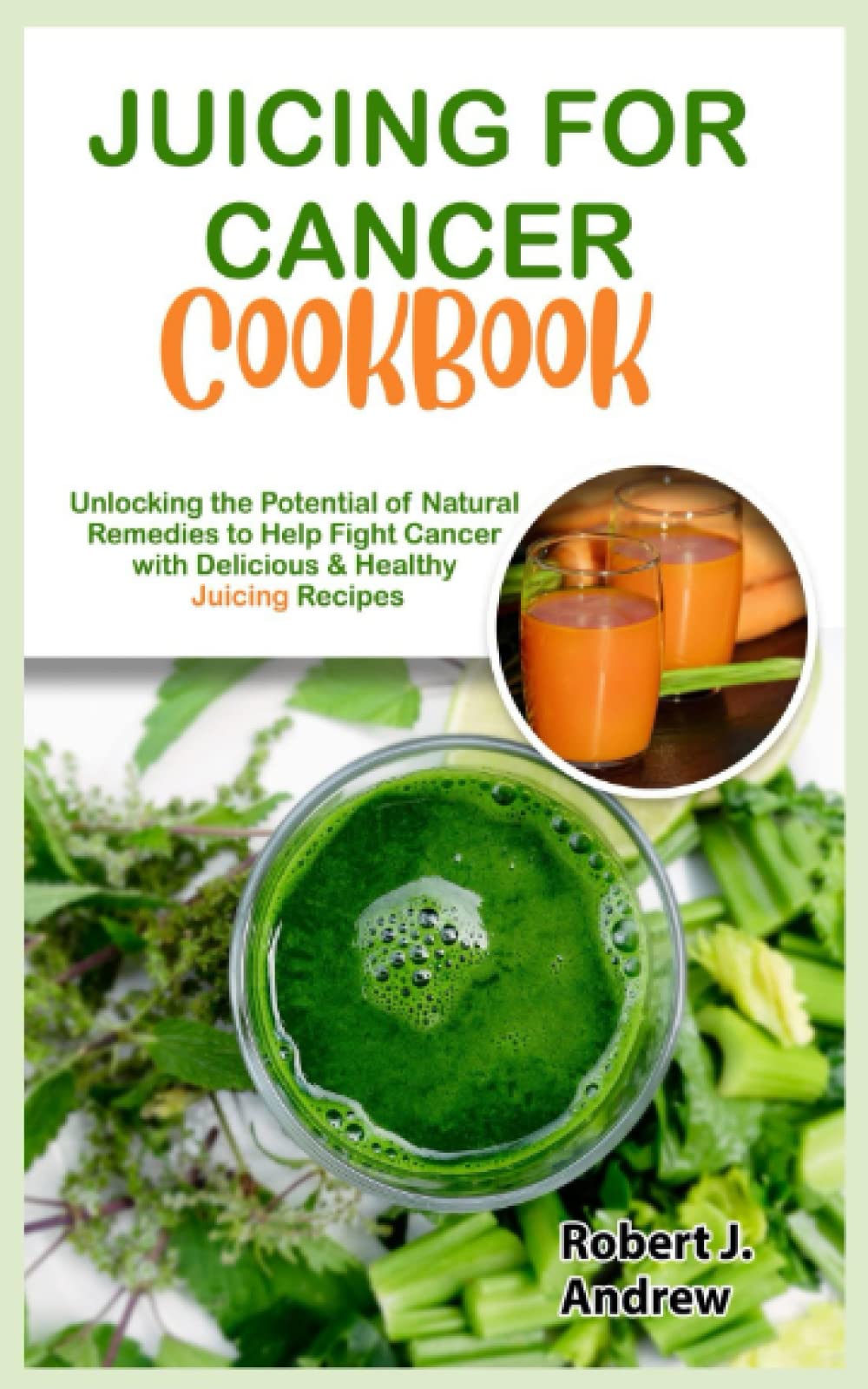 Juicing for Cancer Cookbook: Unlocking the Potential of Natural Remedies to Help Fight Cancer with Delicious & Healthy Juicing Recipes