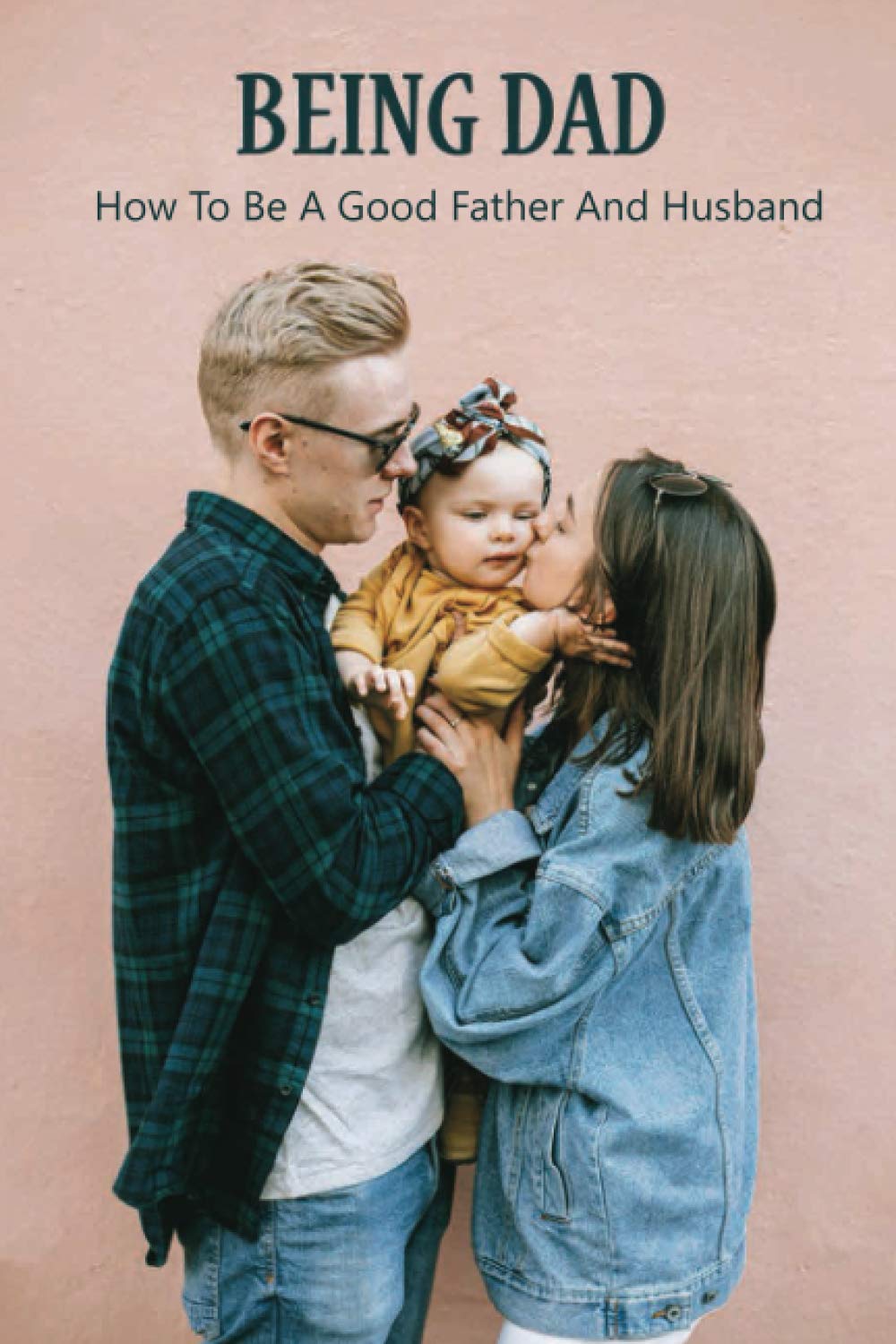 Being Dad: How To Be A Good Father And Husband: Loving Your Child More Than Your Spouse