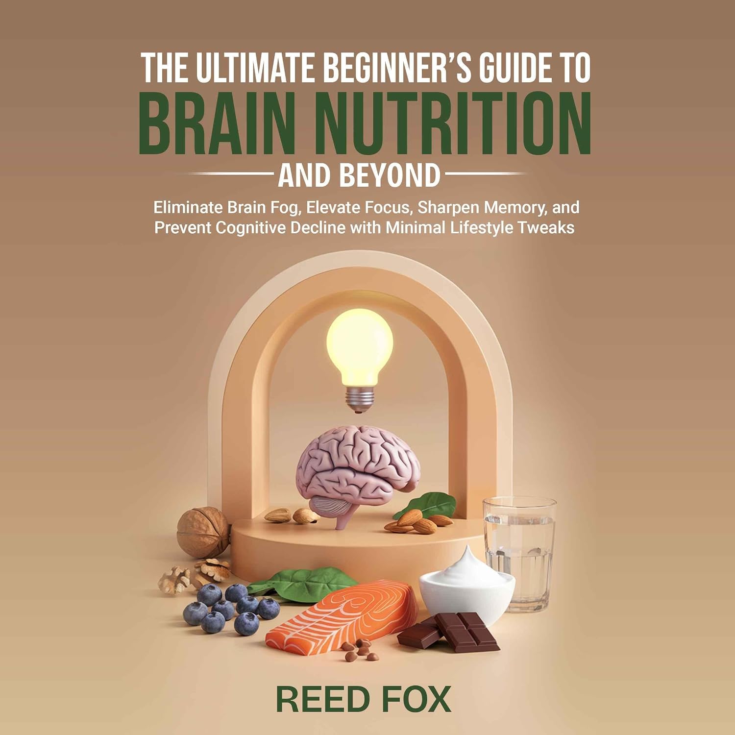 The Ultimate Beginner’s Guide to Brain Nutrition and Beyond: Eliminate Brain Fog, Elevate Focus, Sharpen Memory, and Prevent Cognitive Decline with Minimal Lifestyle Tweaks