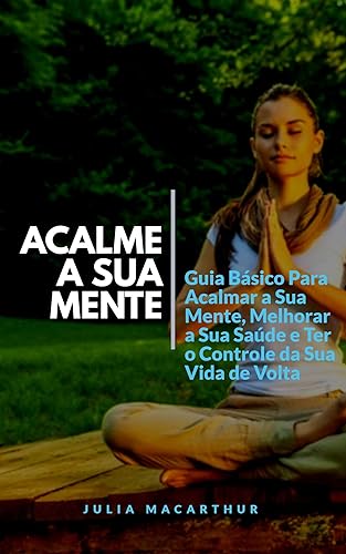 Acalme A Sua Mente: Guia Básico Para Acalmar A Sua Mente, Melhorar A Sua Saúde E Ter O Controle Da Sua Vida De Volta