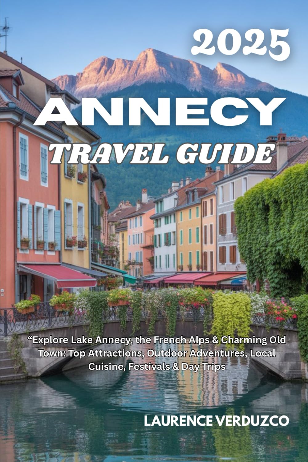 ANNECY TRAVEL GUIDE 2025: “Explore Lake Annecy, the French Alps & Charming Old Town: Top Attractions, Outdoor Adventures, Local Cuisine, Festivals & Day Trips