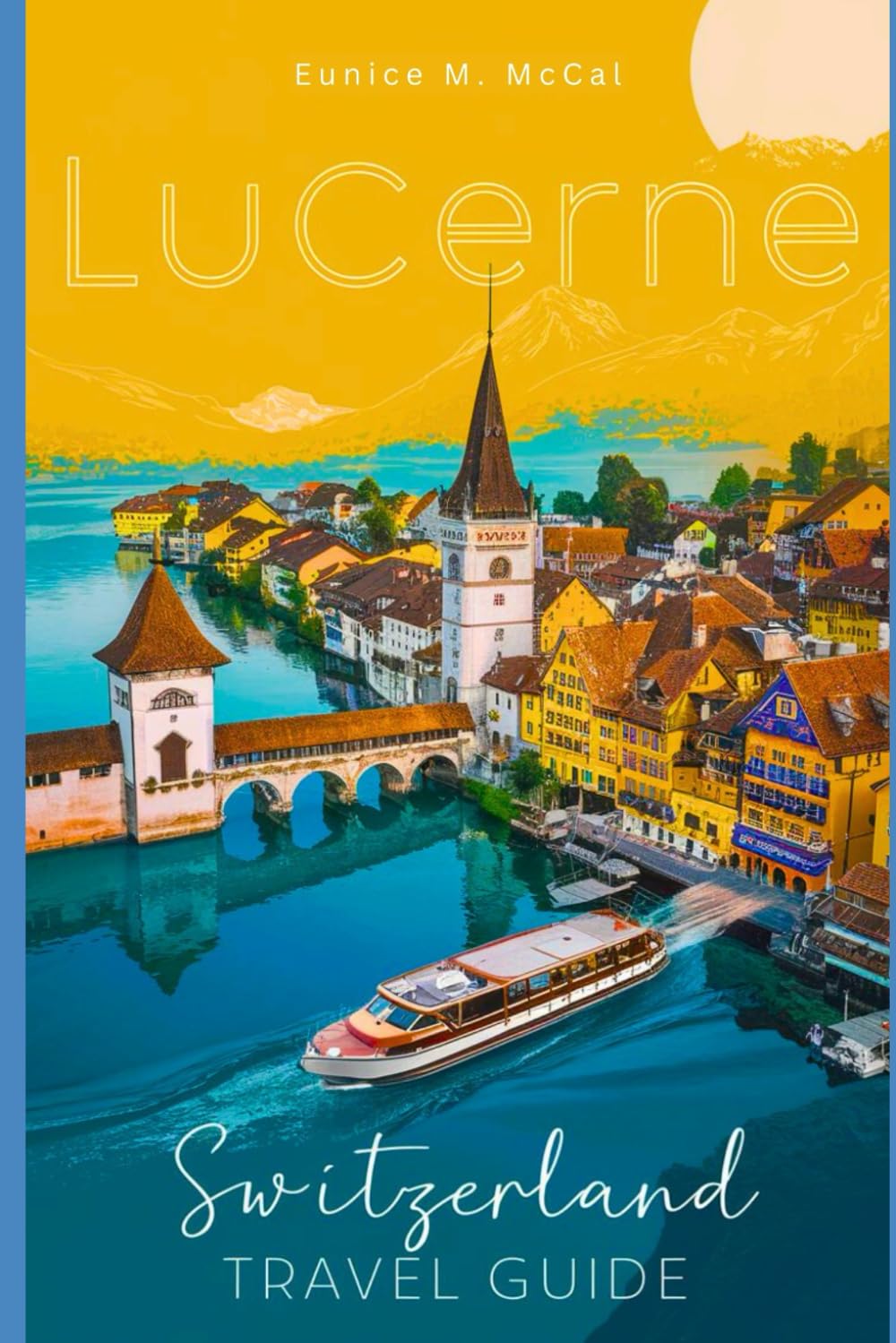 Lucerne, Switzerland Travel Guide: The Complete handbook with attractions, cultural experiences, practical tips, accommodations, Itineraries, Cuisine etc