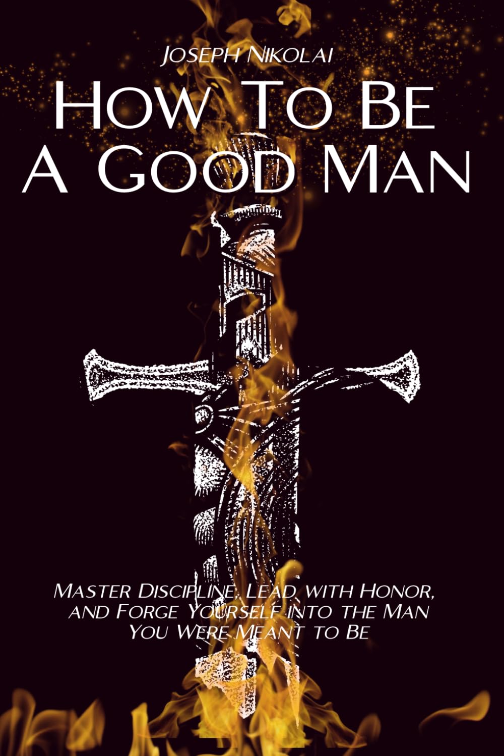 How To Be A Good Man: Master Discipline, Lead With Honor, And Forge Yourself Into The Man You Were Meant To Be