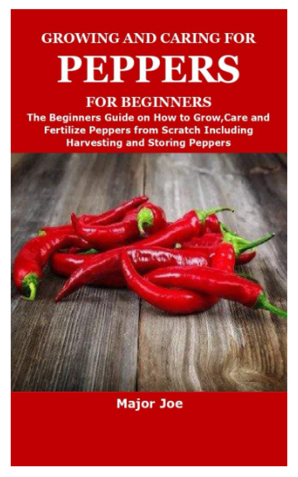 GROWING AND CARING FOR PEPPERS FOR BEGINNERS: The Beginners Guide on How to Grow,Care and Fertilize Peppers from Scratch Including Harvesting and Storing Peppers