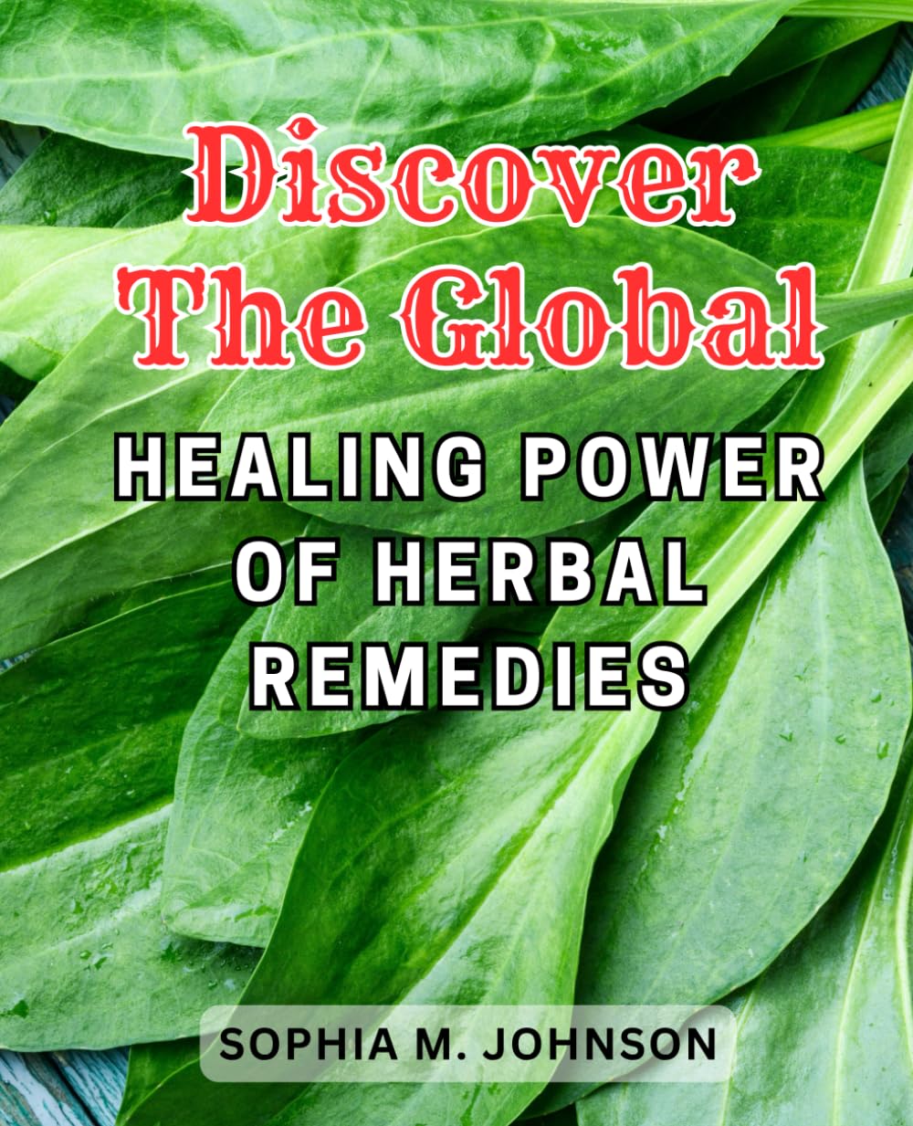 Discover the Global Healing Power of Herbal Remedies: Unlock the Healing Potential of Nature: Your Ultimate Beginner's Manual to Medicinal Plants, Growing and Harvesting for Optimal Wellness