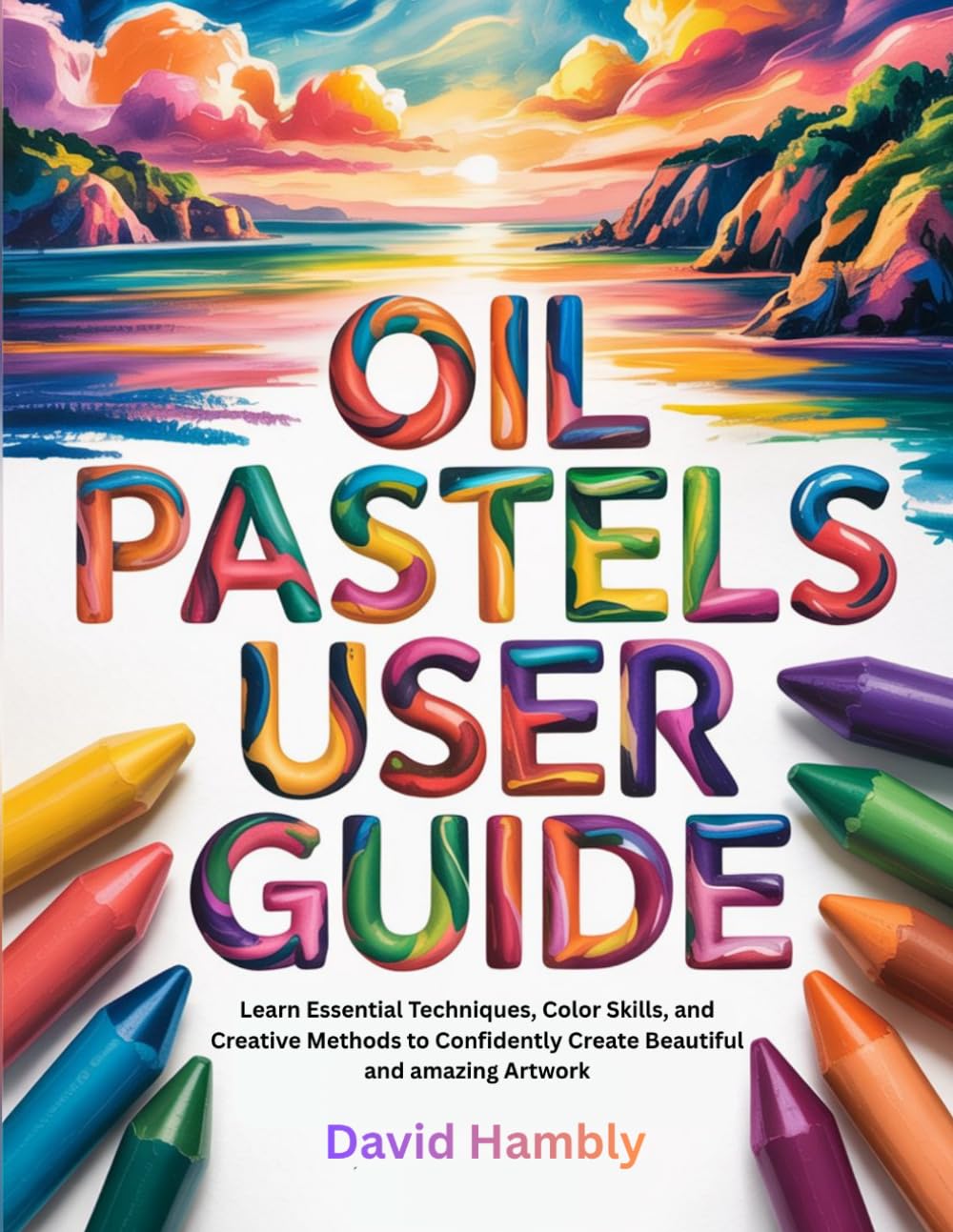 OIL PASTELS USER GUIDE: Learn Essential Techniques, Color Skills, and Creative Methods to Confidently Create Beautiful and amazing Artwork