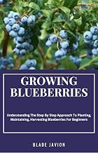 GROWING BLUEBERRIES: Understanding The Step By Step Approach To Planting, Maintaining, Harvesting Blueberries For Beginners