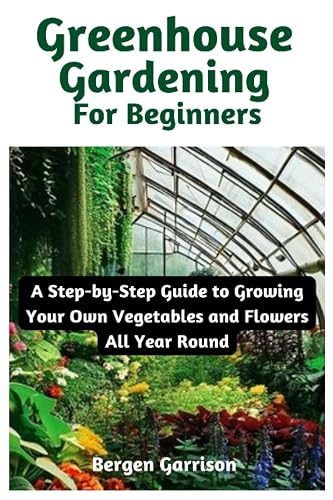 Greenhouse Gardening For Beginners: A Step-by-Step Guide to Growing Your Own Vegetables and Flowers All Year Round