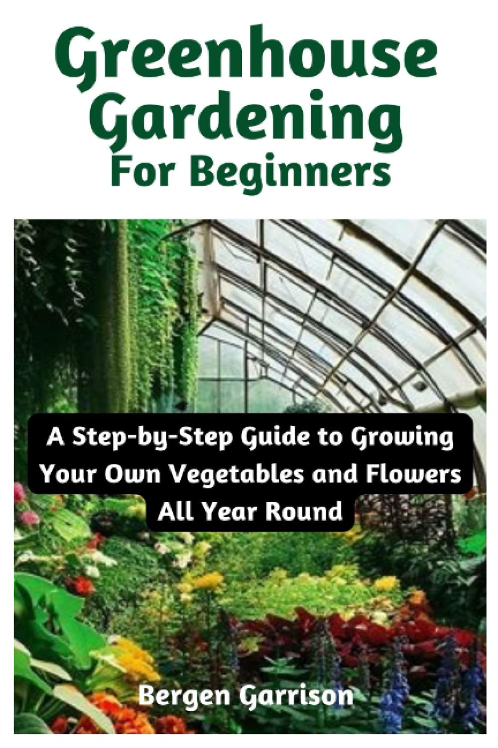 Greenhouse Gardening For Beginners: A Step-by-Step Guide to Growing Your Own Vegetables and Flowers All Year Round