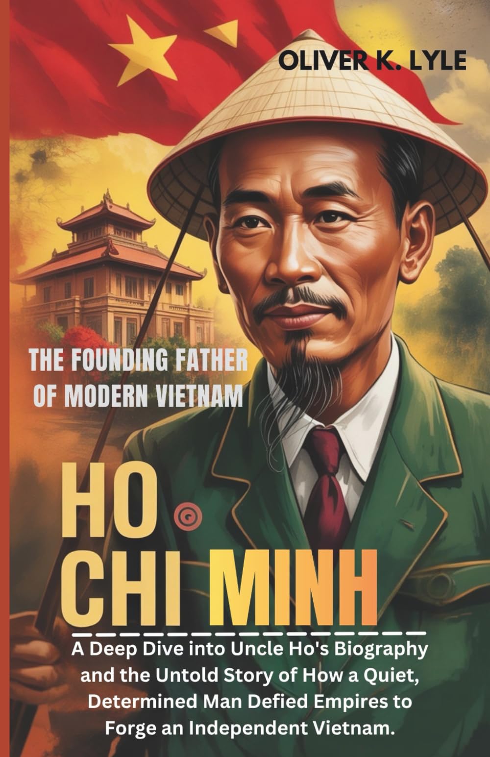 HO CHI MINH: The Founding Father of Modern Vietnam: A Deep Dive into Uncle Ho's Biography and the Untold Story of How a Quiet, Determined Man Defied Empires to Forge an Independent Vietnam.